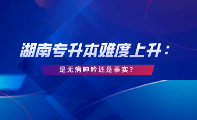 湖南專升本難度上升：這是無(wú)病呻吟還是事實(shí)？