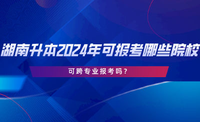 湖南專升本2024年可報(bào)考哪些院校？可跨專業(yè)報(bào)考嗎.png