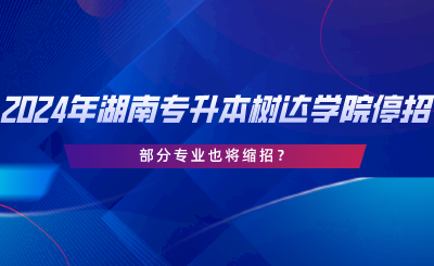 2024年湖南專升本樹達學院停招？部分專業(yè)也將縮招.png