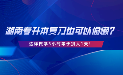 湖南專升本復(fù)習(xí)也可以偷懶？這樣做學(xué)3小時等于別人1天.png