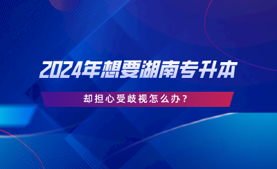 2024年想要湖南專升本，卻擔心受歧視怎么辦.png