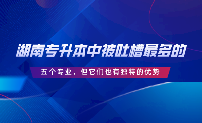 湖南專升本中被吐槽最多的五個(gè)專業(yè)，但它們也有獨(dú)特的優(yōu)勢.png