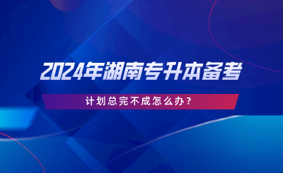 2024年湖南專升本備考，計劃總完不成怎么辦.png