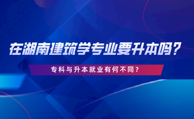 在湖南建筑學(xué)專業(yè)要升本嗎？?？婆c升本就業(yè)有何不同.png