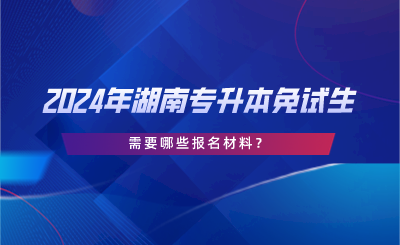 2024年湖南專升本免試生需要哪些報名材料？.png