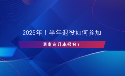 2025年上半年退役如何參加湖南專升本報(bào)名？.png