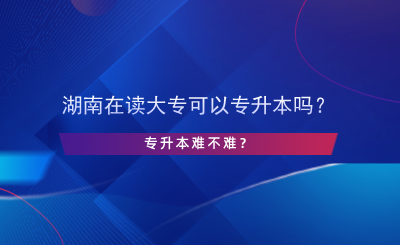 湖南在讀大專可以專升本嗎？專升本難不難？.png