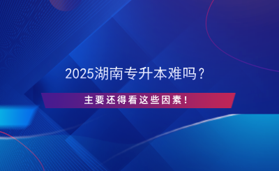 2025湖南專升本難嗎？主要還得看這些因素！.png