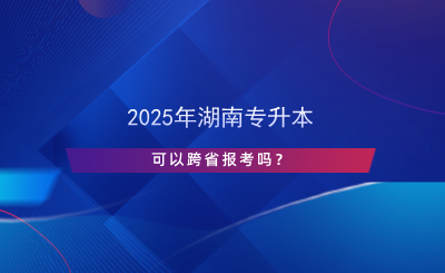 2025年湖南專升本可以跨省報(bào)考嗎？.png