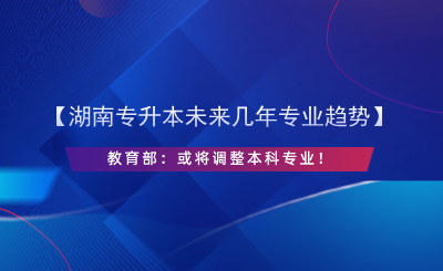 【湖南專(zhuān)升本未來(lái)幾年專(zhuān)業(yè)趨勢(shì)】教育部：或?qū)⒄{(diào)整本科專(zhuān)業(yè)！.png