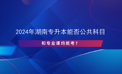 2024年湖南專升本能否公共科目和專業(yè)課均統(tǒng)考？.png