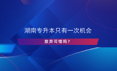 湖南專升本只有一次機會，放棄可惜嗎？.png