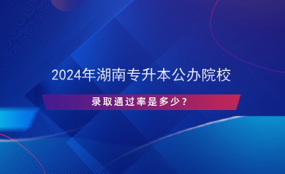 2024年湖南專升本公辦院校錄取通過率是多少？.png