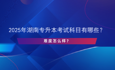 2025年湖南專升本考試科目有哪些？難度怎么樣？.png