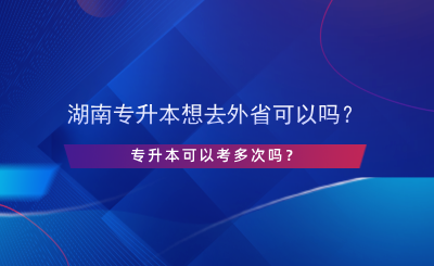 湖南專升本想去外省可以嗎？專升本可以考多次嗎？.png