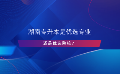 湖南專升本是優(yōu)選專業(yè)還是院校？.png