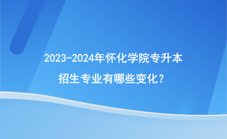 2023-2024年懷化學(xué)院專升本招生專業(yè)有哪些變化？.png