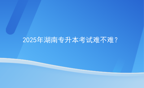 2025年湖南專升本考試難不難？.png