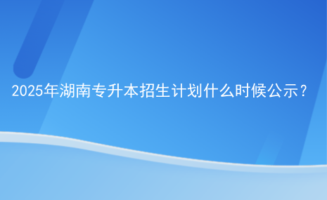 2025年湖南專升本招生計劃什么時候公示？.png