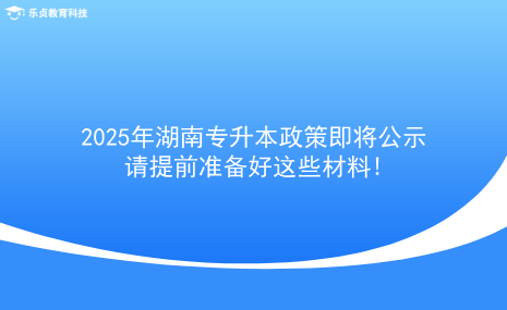 2025年湖南專升本政策即將公示，請(qǐng)?zhí)崆皽?zhǔn)備好這些材料!.png