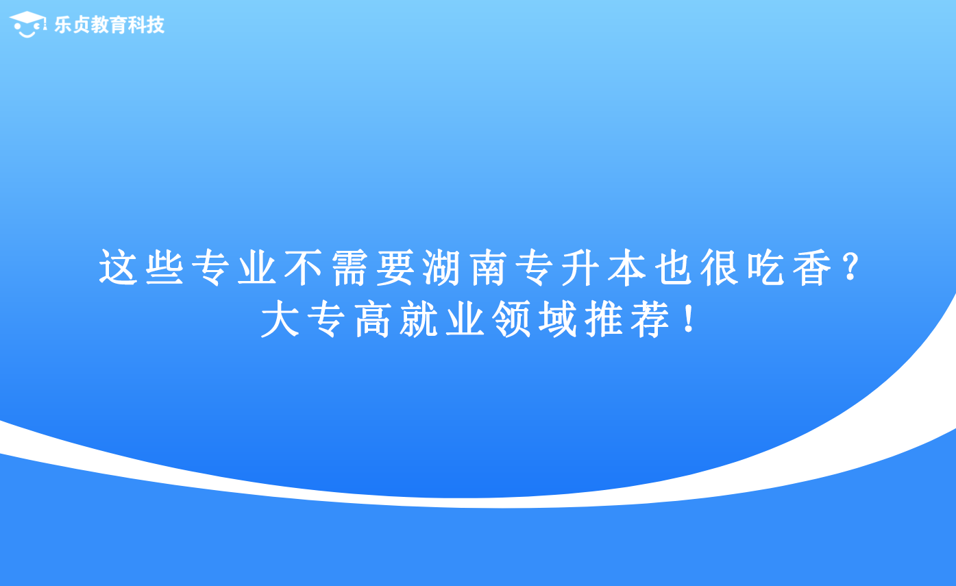 這些專業(yè)不需要湖南專升本也很吃香？大專高就業(yè)領域推薦！.png