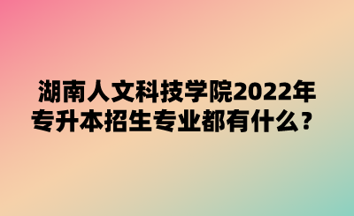 湖南人文科技學(xué)院2022年專升本招生專業(yè)都有什么？.png