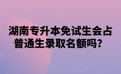 湖南專升本免試生會占普通生錄取名額嗎？.png