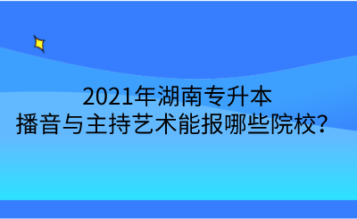 2021年湖南專升本播音與主持藝術(shù)能報哪些院校？.png