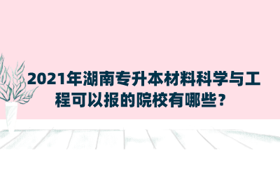 2021年湖南專升本材料科學(xué)與工程可以報的院校有哪些？.png