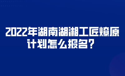 2022年湖南湖湘工匠燎原計(jì)劃怎么報(bào)名？.png