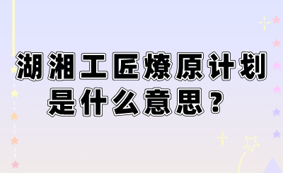 湖湘工匠燎原計(jì)劃是什么意思？.png