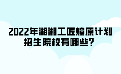 2022年湖湘工匠燎原計劃招生院校有哪些？.png