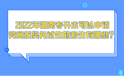 2022年湖南專升本可以申請競賽獲獎免試生的考生有哪些？.png