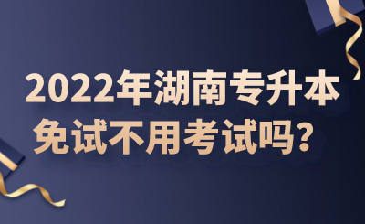 2022年湖南專升本免試不用考試嗎？.png