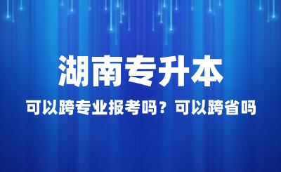 湖南專升本可以跨專業(yè)報考嗎？可以跨省嗎？