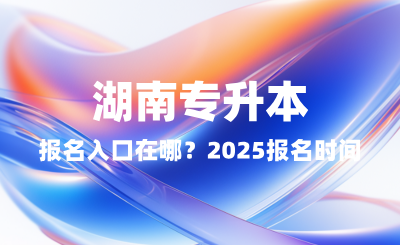 湖南專升本報(bào)名入口在哪？2025報(bào)名時(shí)間表