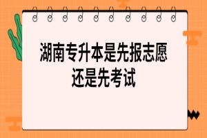 湖南專升本是先報志愿還是先考試