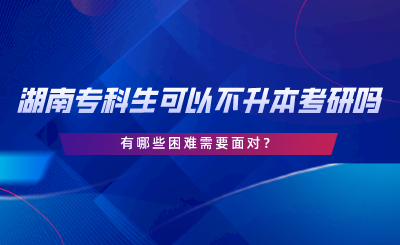 湖南專科生可以不專升本考研嗎？有哪些困難.png