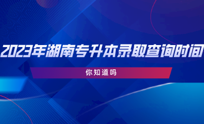 2023年湖南專升本錄取查詢時間，你知道嗎.png