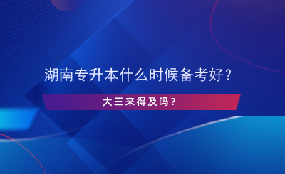 湖南專升本什么時候備考好？大三來得及嗎？.png